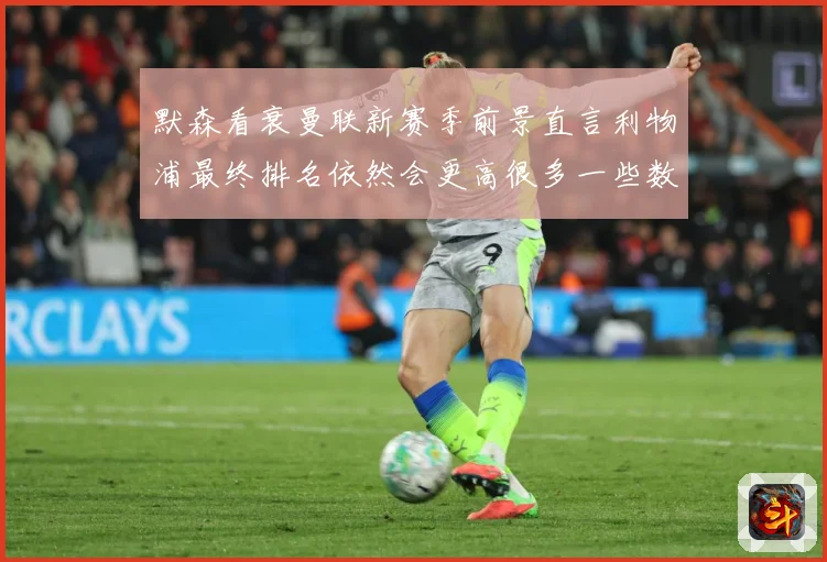 默森看衰曼联新赛季前景直言利物浦最终排名依然会更高很多一些数据研判：最新赛事动态与深度分析