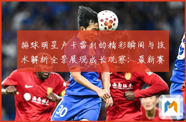 排球明星卢卡雷利的精彩瞬间与技术解析全景展现成长观察：最新赛事动态与深度分析
