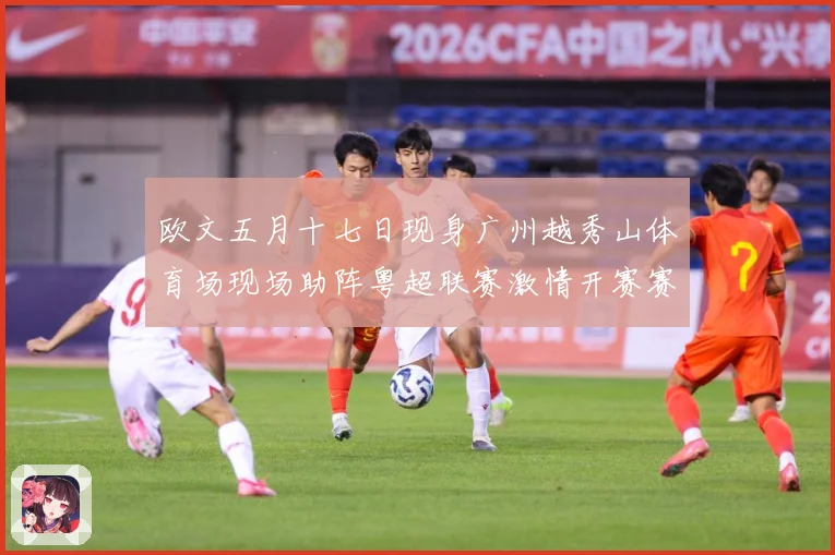 欧文五月十七日现身广州越秀山体育场现场助阵粤超联赛激情开赛赛事前瞻：最新赛事动态与深度分析