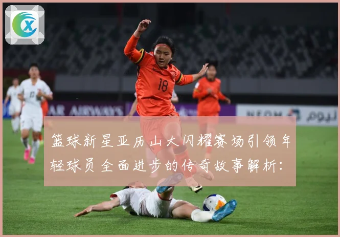 篮球新星亚历山大闪耀赛场引领年轻球员全面进步的传奇故事解析：最新赛事动态与深度分析