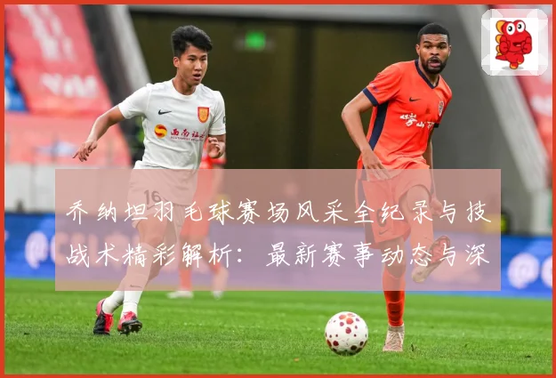 乔纳坦羽毛球赛场风采全纪录与技战术精彩解析：最新赛事动态与深度分析