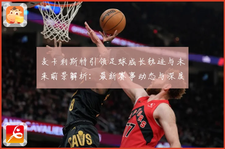 麦卡利斯特引领足球成长轨迹与未来前景解析：最新赛事动态与深度分析