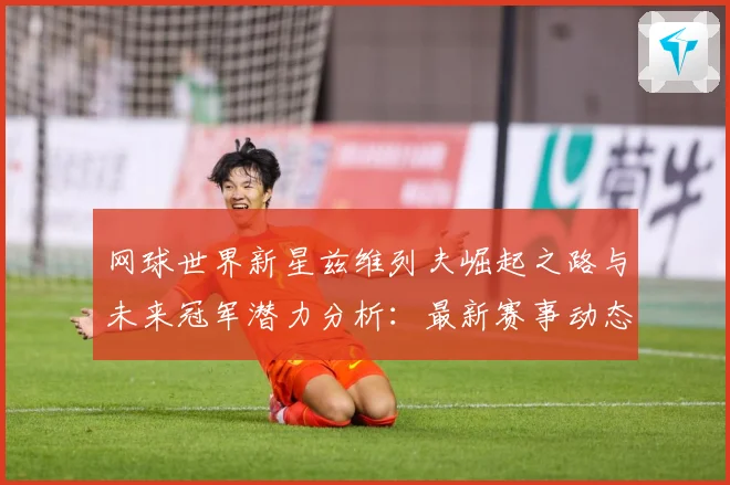 网球世界新星兹维列夫崛起之路与未来冠军潜力分析：最新赛事动态与深度分析