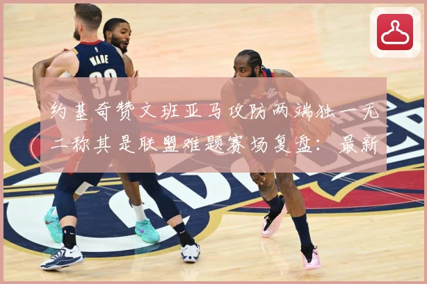 约基奇赞文班亚马攻防两端独一无二称其是联盟难题赛场复盘：最新赛事动态与深度分析