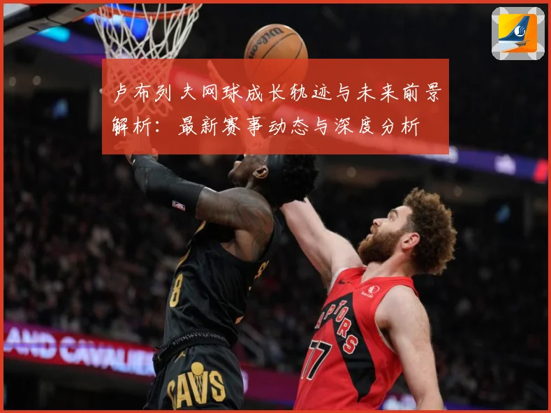 卢布列夫网球成长轨迹与未来前景解析：最新赛事动态与深度分析