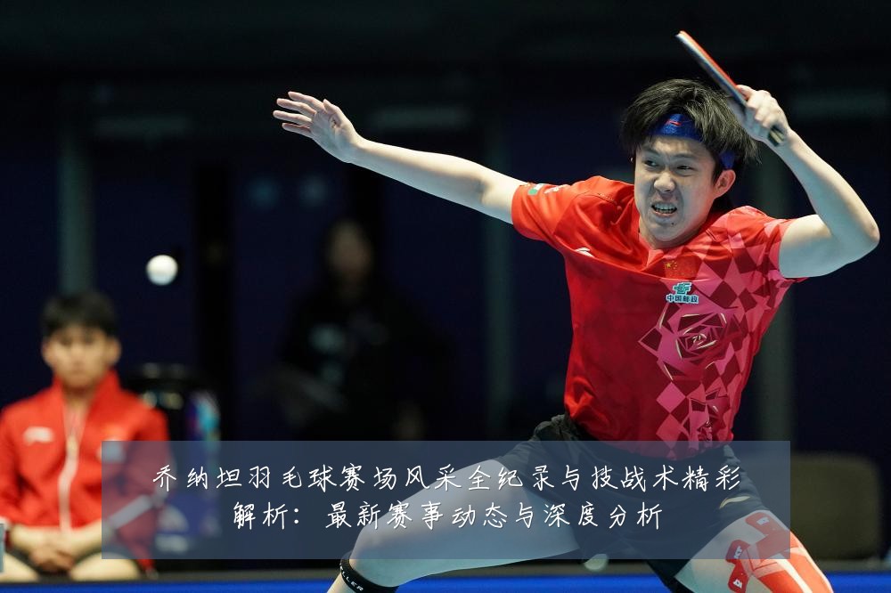 乔纳坦羽毛球赛场风采全纪录与技战术精彩解析:最新赛事动态与深度分析